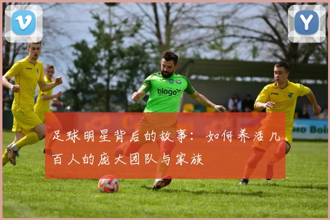 足球明星背后的故事：如何养活几百人的庞大团队与家族