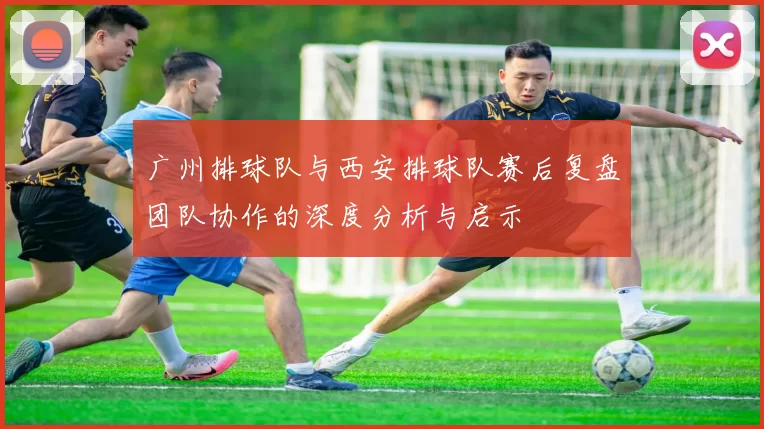 广州排球队与西安排球队赛后复盘团队协作的深度分析与启示