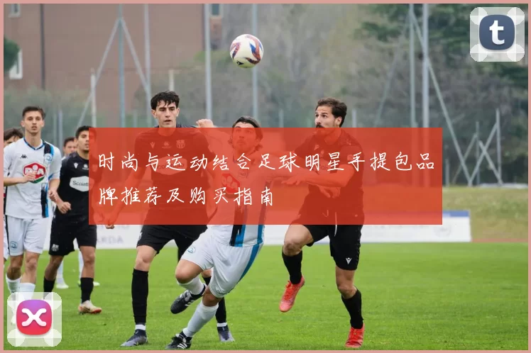 时尚与运动结合足球明星手提包品牌推荐及购买指南