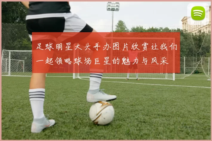 足球明星大头手办图片欣赏让我们一起领略球场巨星的魅力与风采