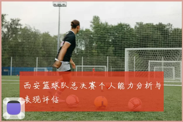 西安篮球队总决赛个人能力分析与表现评估