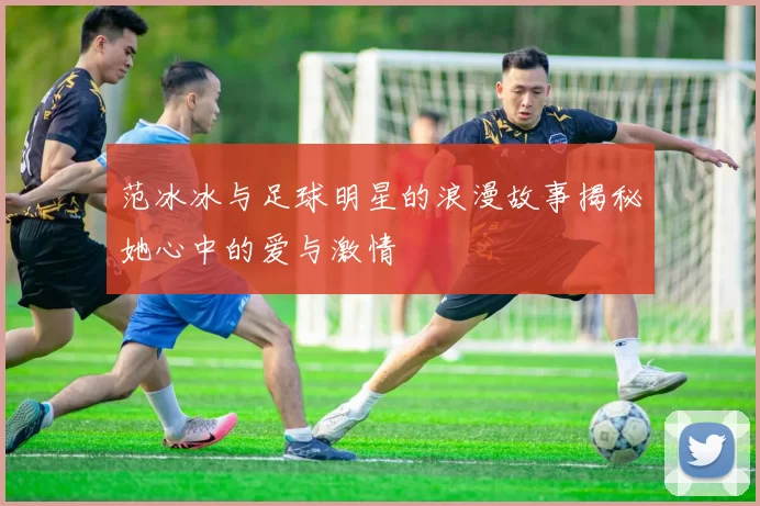 范冰冰与足球明星的浪漫故事揭秘她心中的爱与激情