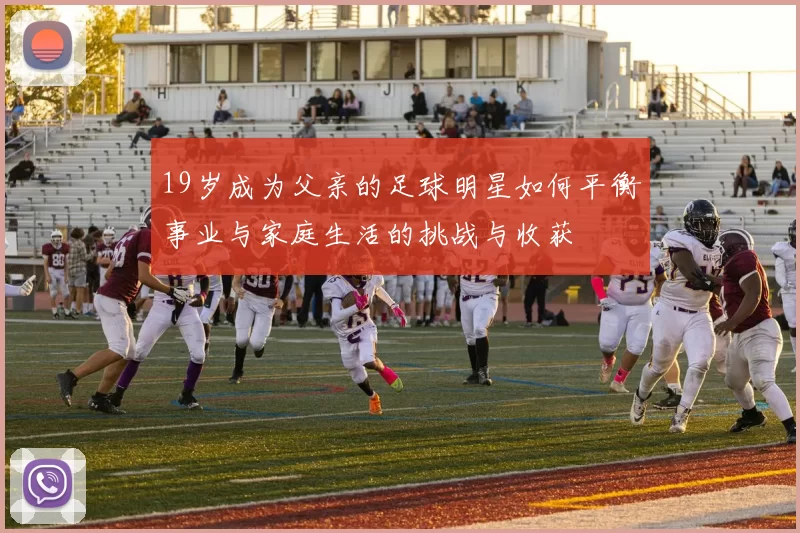 19岁成为父亲的足球明星如何平衡事业与家庭生活的挑战与收获