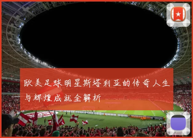 欧美足球明星斯塔利亚的传奇人生与辉煌成就全解析
