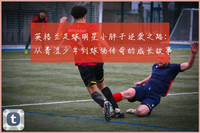 英格兰足球明星小胖子逆袭之路：从青涩少年到球场传奇的成长故事
