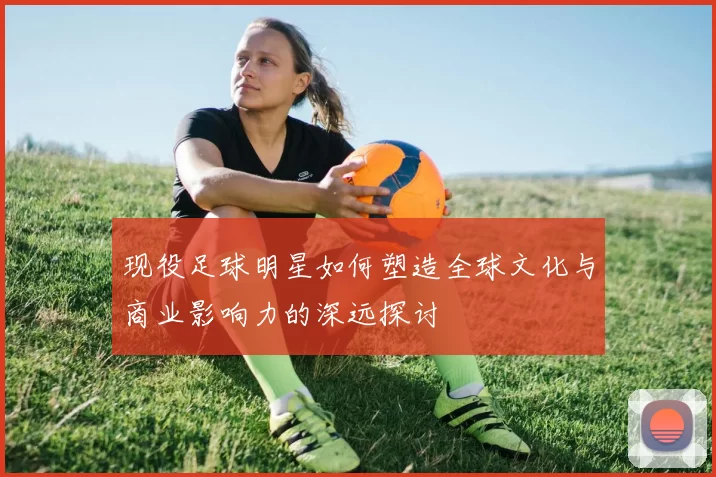 现役足球明星如何塑造全球文化与商业影响力的深远探讨