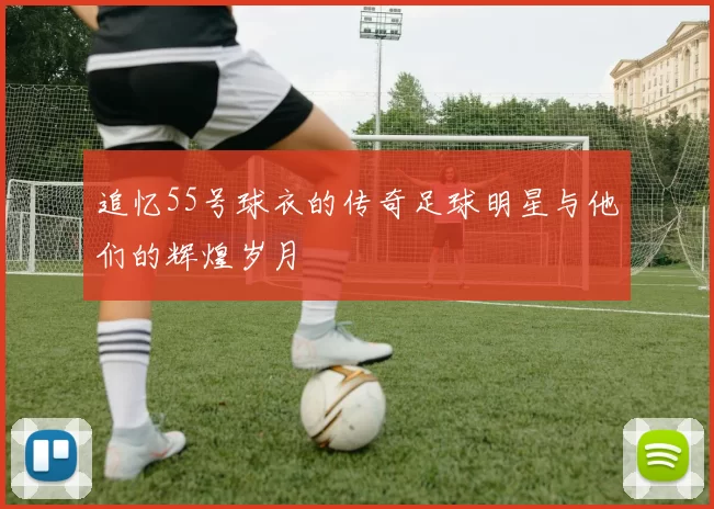 追忆55号球衣的传奇足球明星与他们的辉煌岁月
