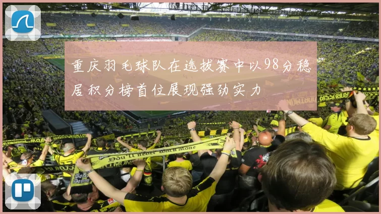重庆羽毛球队在选拔赛中以98分稳居积分榜首位展现强劲实力
