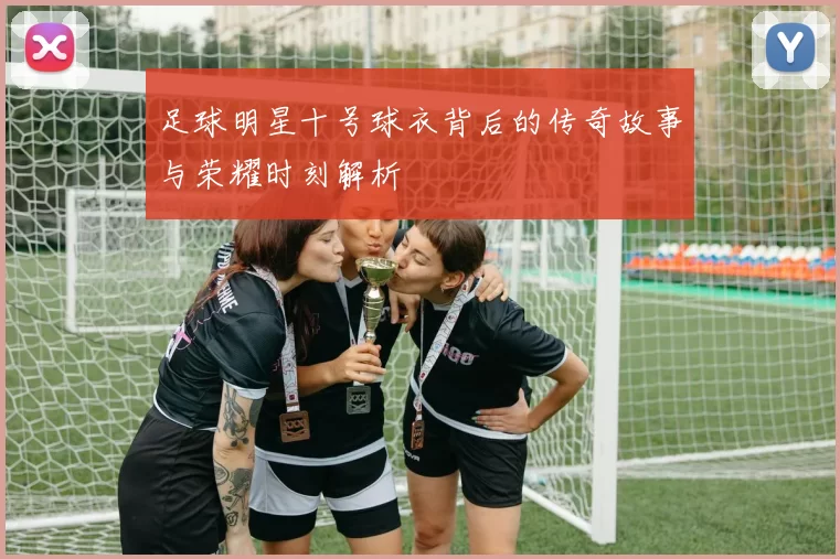 足球明星十号球衣背后的传奇故事与荣耀时刻解析