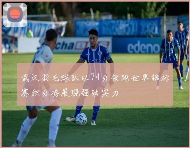 武汉羽毛球队以74分领跑世界锦标赛积分榜展现强劲实力