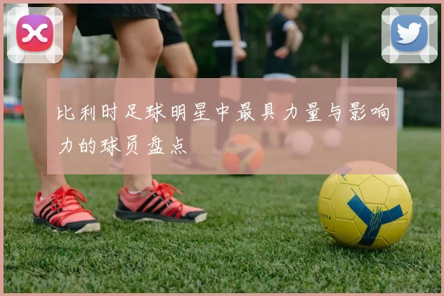 比利时足球明星中最具力量与影响力的球员盘点