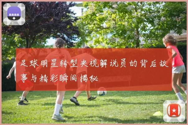 足球明星转型央视解说员的背后故事与精彩瞬间揭秘