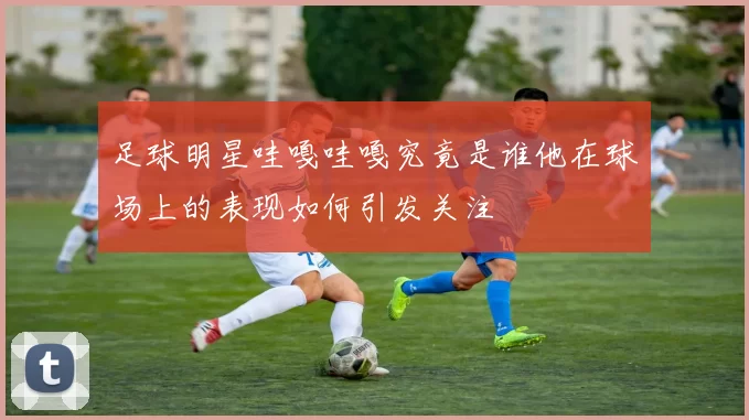 足球明星哇嘎哇嘎究竟是谁他在球场上的表现如何引发关注