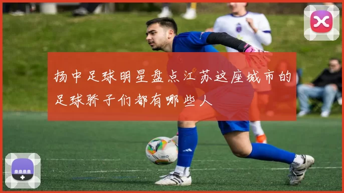 扬中足球明星盘点江苏这座城市的足球骄子们都有哪些人