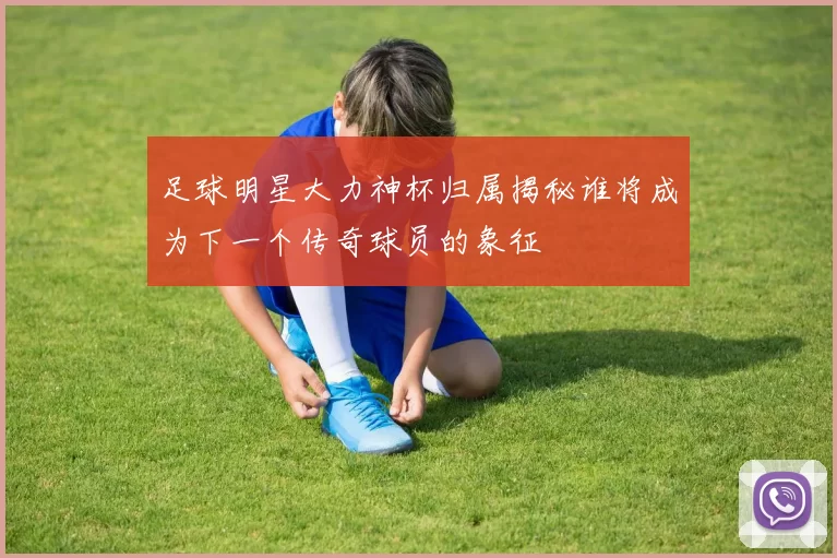 足球明星大力神杯归属揭秘谁将成为下一个传奇球员的象征