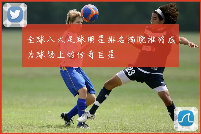 全球八大足球明星排名揭晓谁将成为球场上的传奇巨星