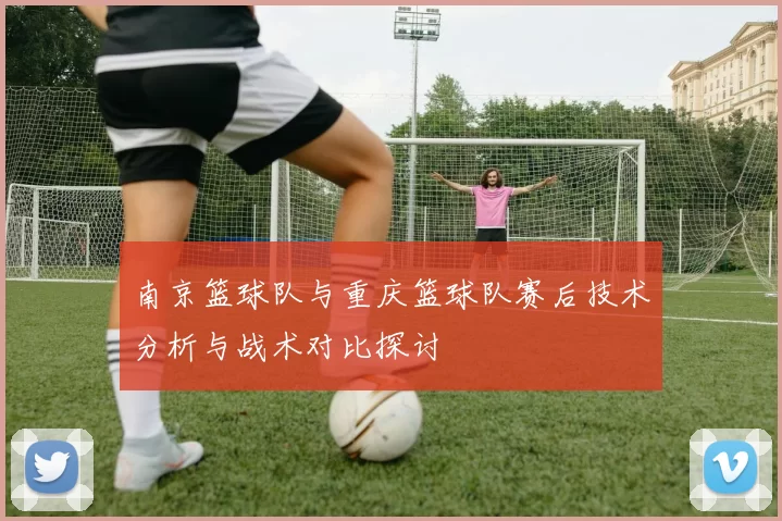 南京篮球队与重庆篮球队赛后技术分析与战术对比探讨