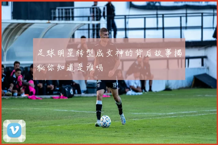 足球明星转型成女神的背后故事揭秘你知道是谁吗