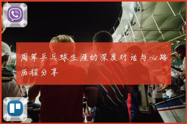 周军乒乓球生涯的深度对话与心路历程分享