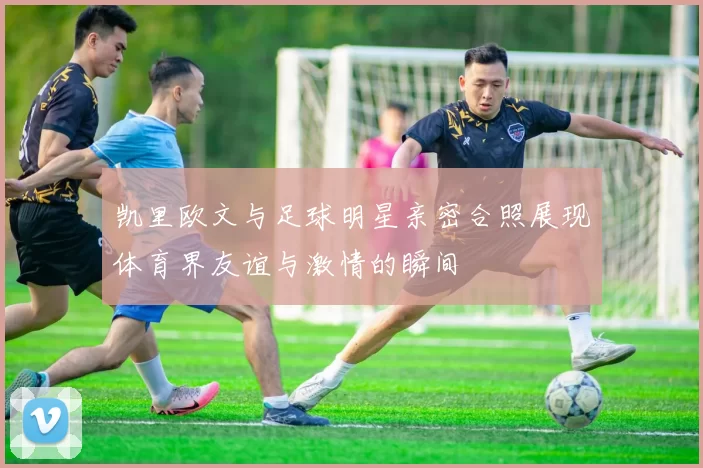 凯里欧文与足球明星亲密合照展现体育界友谊与激情的瞬间