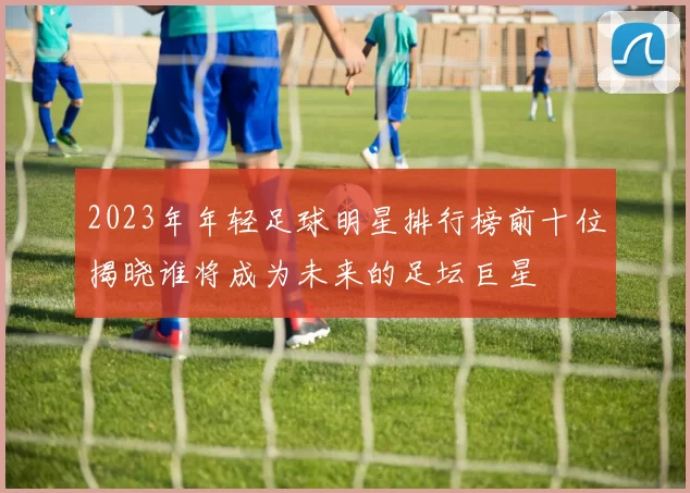 2023年年轻足球明星排行榜前十位揭晓谁将成为未来的足坛巨星