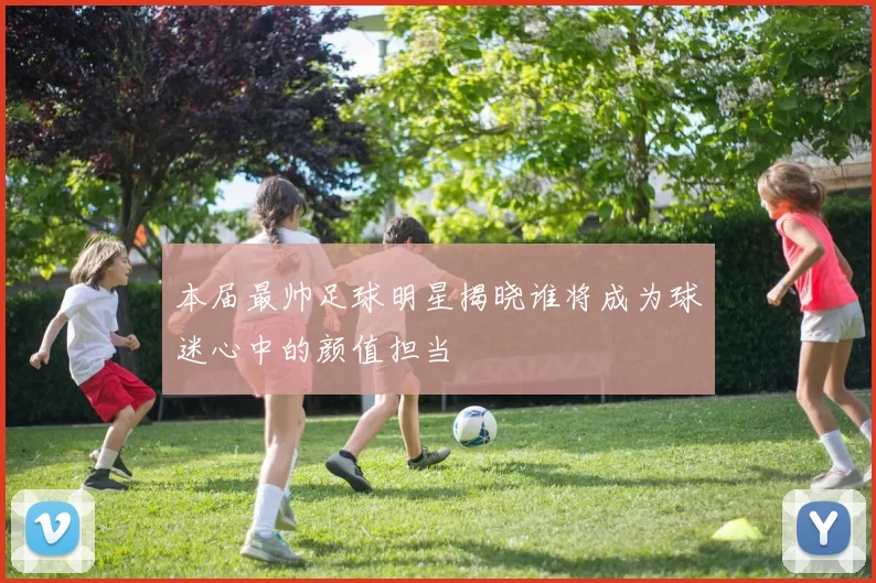 本届最帅足球明星揭晓谁将成为球迷心中的颜值担当