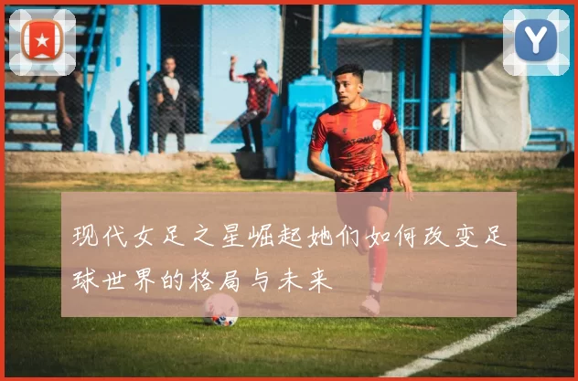 现代女足之星崛起她们如何改变足球世界的格局与未来