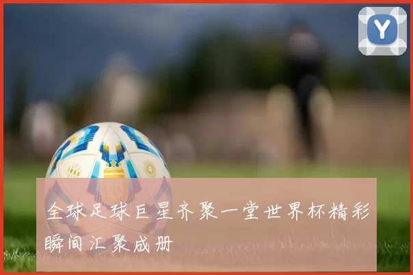 全球足球巨星齐聚一堂世界杯精彩瞬间汇聚成册