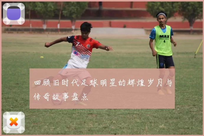 回顾旧时代足球明星的辉煌岁月与传奇故事盘点