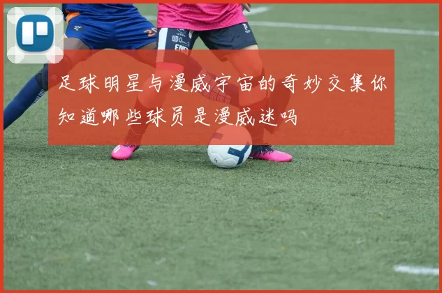 足球明星与漫威宇宙的奇妙交集你知道哪些球员是漫威迷吗