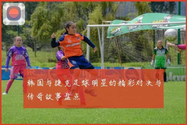 韩国与捷克足球明星的精彩对决与传奇故事盘点