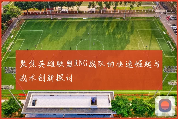 聚焦英雄联盟RNG战队的快速崛起与战术创新探讨