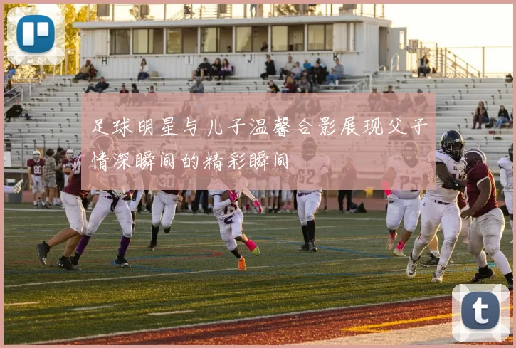 足球明星与儿子温馨合影展现父子情深瞬间的精彩瞬间