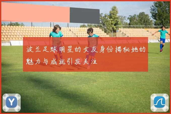 波兰足球明星的女友身份揭秘她的魅力与成就引发关注