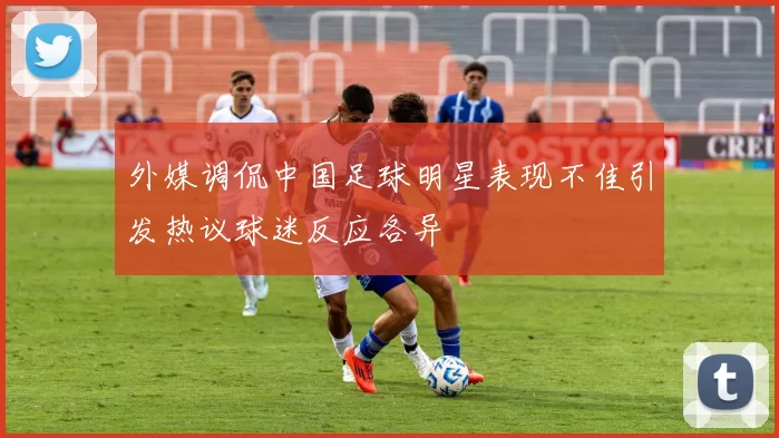 外媒调侃中国足球明星表现不佳引发热议球迷反应各异