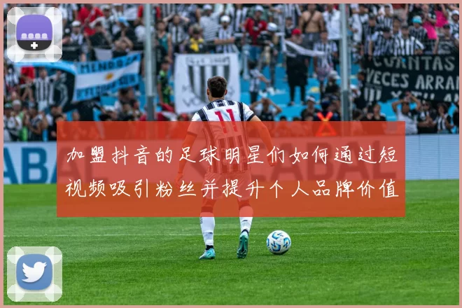 加盟抖音的足球明星们如何通过短视频吸引粉丝并提升个人品牌价值