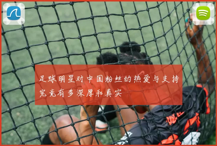 足球明星对中国粉丝的热爱与支持究竟有多深厚和真实