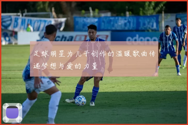 足球明星为儿子创作的温暖歌曲传递梦想与爱的力量