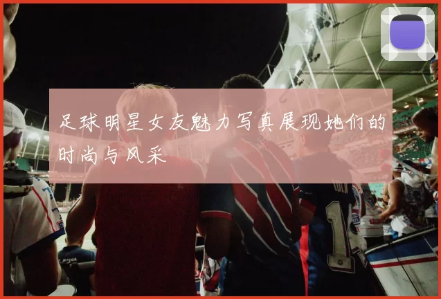 足球明星女友魅力写真展现她们的时尚与风采