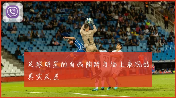 足球明星的自我陶醉与场上表现的真实反差