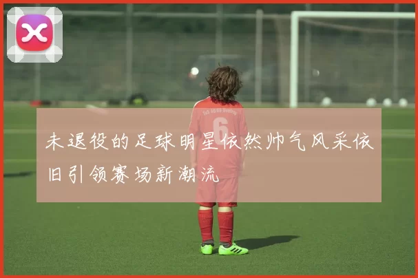 未退役的足球明星依然帅气风采依旧引领赛场新潮流