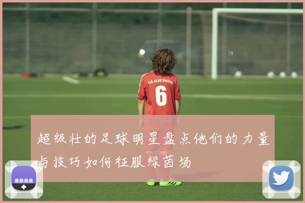 超级壮的足球明星盘点他们的力量与技巧如何征服绿茵场