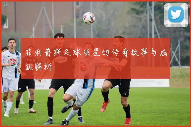 菲利普斯足球明星的传奇故事与成就解析