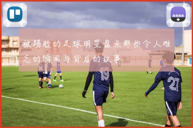 被踢脸的足球明星盘点那些令人难忘的瞬间与背后的故事