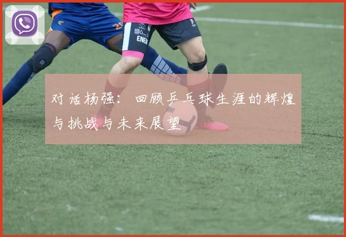 对话杨强：回顾乒乓球生涯的辉煌与挑战与未来展望