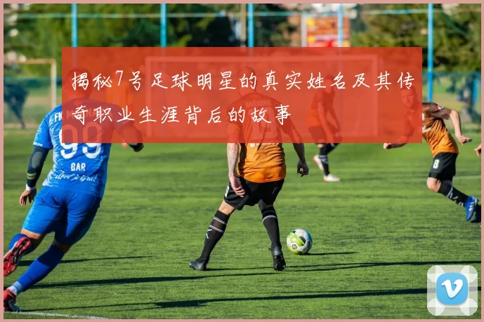 揭秘7号足球明星的真实姓名及其传奇职业生涯背后的故事