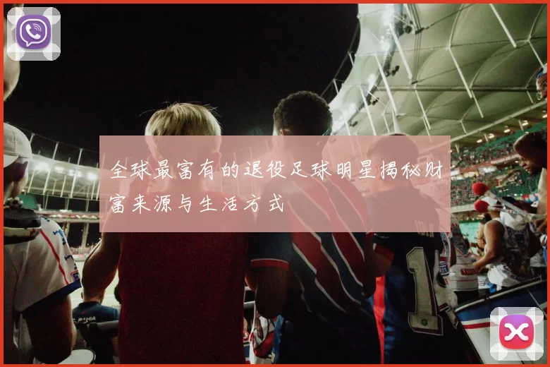 全球最富有的退役足球明星揭秘财富来源与生活方式