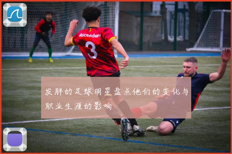 发胖的足球明星盘点他们的变化与职业生涯的影响
