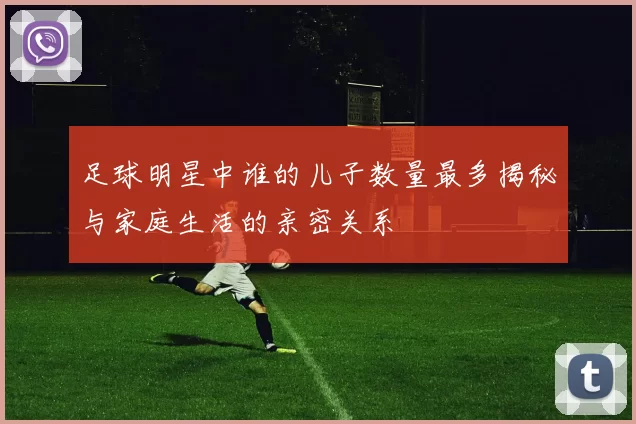 足球明星中谁的儿子数量最多揭秘与家庭生活的亲密关系