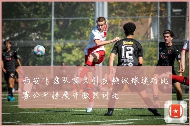 西安飞盘队实力引发热议球迷对比赛公平性展开激烈讨论
